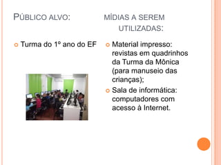 Público alvo:             mídias a serem                                            utilizadas:                     Turma do 1º ano do EFMaterial impresso: revistas em quadrinhos da Turma da Mônica (para manuseio das crianças);Sala de informática: computadores com acesso à Internet.