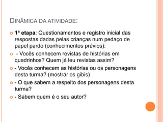 Dinâmica da atividade:1ª etapa: Questionamentos e registro inicial das respostas dadas pelas crianças num pedaço de papel pardo (conhecimentos prévios): - Vocês conhecem revistas de histórias em quadrinhos? Quem já leu revistas assim?- Vocês conhecem as histórias ou os personagens desta turma? (mostrar os gibis)- O que sabem a respeito dos personagens desta turma?- Sabem quem é o seu autor?