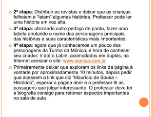 2ª etapa: Distribuir as revistas e deixar que as crianças folheiem e “leiam” algumas histórias. Professor pode ler uma história em voz alta.3ª etapa: utilizando outro pedaço de pardo, fazer uma tabela anotando o nome das personagens principais das histórias e suas características mais importantes.4ª etapa: agora que já conhecemos um pouco dos personagens da Turma da Mônica, é hora de conhecer seu criador. Ir até o Labin, acomodados em duplas, na Internet acessar o site: www.monica.com.brPrimeiramente deixar que explorem os links da página à vontade por aproximadamente 10 minutos, depois pedir que acessem o link que diz “Maurício de Sousa – Histórico”, esperar a página abrir e o professor lê as passagens que julgar interessante. O professor deve ter a biografia consigo para retomar aspectos importantes na sala de aula