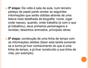 5ª etapa: De volta à sala de aula, num terceiro pedaço de papel pardo anotar as seguintes informações que serão obtidas através de uma leitura mais detalhada da biografia: nome, lugar onde nasceu, quando, onde trabalha (e com o que já trabalhou), seus primeiros personagens e revistas, desenhos animados, principais obras.6ª etapa: construção de uma linha de tempo com as informações obtidas (fazer esta tarefa somente se a turma já tiver conhecimento do que é uma linha de tempo, e já tiver construído a sua linha de vida, por exemplo).
