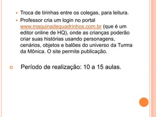 Troca de tirinhas entre os colegas, para leitura.Professor cria um login no portal www.maquinadequadrinhos.com.br (que é um editor online de HQ), onde as crianças poderão criar suas histórias usando personagens, cenários, objetos e balões do universo da Turma da Mônica. O site permite publicação.    Período de realização: 10 a 15 aulas.