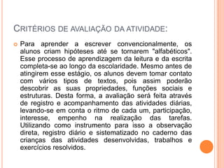 Critérios de avaliação da atividade:Para aprender a escrever convencionalmente, os alunos criam hipóteses até se tornarem "alfabéticos". Esse processo de aprendizagem da leitura e da escrita completa-se ao longo da escolaridade. Mesmo antes de atingirem esse estágio, os alunos devem tomar contato com vários tipos de textos, pois assim poderão descobrir as suas propriedades, funções sociais e estruturas. Desta forma, a avaliação será feita através de registro e acompanhamento das atividades diárias, levando-se em conta o ritmo de cada um, participação, interesse, empenho na realização das tarefas. Utilizando como instrumento para isso a observação direta, registro diário e sistematizado no caderno das crianças das atividades desenvolvidas, trabalhos e exercícios resolvidos.