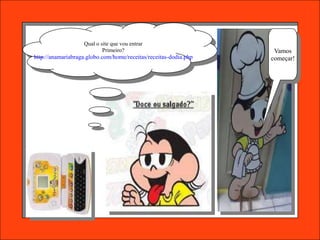 Qual o site que vou entrar
                           Primeiro?                               Vamos
http://anamariabraga.globo.com/home/receitas/receitas-dodia.php   começar!
 