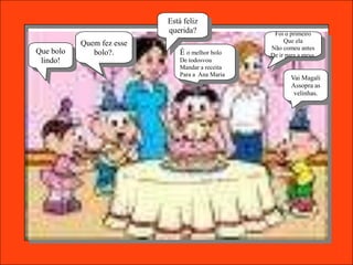 Está feliz
                           querida?                Foi o primeiro
           Quem fez esse                               Que ela
                                                  Não comeu antes
Que bolo      bolo?.           É o melhor bolo    De ir para a mesa.
 lindo!                        De todosvou
                               Mandar a receita
                               Para a Ana Maria
                                                          Vai Magali
                                                          Assopra as
                                                           velinhas.
 