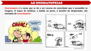Onomatopeia é o nome que se dá a um recurso de sonoridade que é concedido às
imagens. O toque do telefone, a batida na porta, o barulho do despertador, são
exemplos de onomatopeias.
AS ONOMATOPEIAS
 