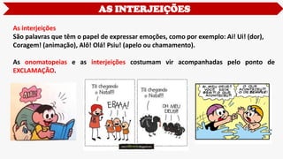 AS INTERJEIÇÕES
As interjeições
São palavras que têm o papel de expressar emoções, como por exemplo: Ai! Ui! (dor),
Coragem! (animação), Alô! Olá! Psiu! (apelo ou chamamento).
As onomatopeias e as interjeições costumam vir acompanhadas pelo ponto de
EXCLAMAÇÃO.
 