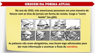 ORIGEM DA FORMA ATUAL
No ano de 1933, três americanos pensaram em uma maneira de
faturar com as tiras de jornais em forma de revista. Surge o “comic
books” (ou gibi).
As palavras não eram obrigatórias, mas foram logo adicionadas para
dar mais informação e acentuar o fluxo da narrativa.
 