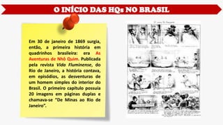O INÍCIO DAS HQs NO BRASIL
Em 30 de janeiro de 1869 surgia,
então, a primeira história em
quadrinhos brasileira: era As
Aventuras de Nhô Quim. Publicada
pela revista Vida Fluminense, do
Rio de Janeiro, a história contava,
em episódios, as desventuras de
um homem simples do interior do
Brasil. O primeiro capítulo possuía
20 imagens em páginas duplas e
chamava-se “De Minas ao Rio de
Janeiro”.
 