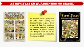 AS REVISTAS EM QUADRINHOS NO BRASIL
No mesmo ano da publicação
de Little Nemo (1905) nos
Estados Unidos, surge no Brasil
a revista O Tico-Tico. Idealizada
por Manuel Bonfim e Renato
de Castro, a revista possuía
uma tiragem inicial de 27 mil
exemplares e foi publicada até o
fim dos anos 1950.
 