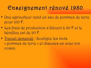 Enseignement rénové 1980 Une agriculteur vend un sac de pommes de terre pour 100 F.  Les frais de production s’élèvent à 80 F et le bénéfice est de 20 F. Travail demandé  : Souligne les mots  « pommes de terre » et discutes-en avec ton voisin. 