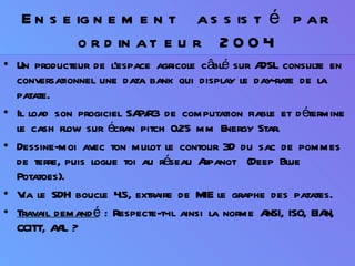 Enseignement assisté par ordinateur 2004 Un producteur de l’espace agricole câblé sur ADSL consulte en conversationnel une data bank qui display le day-rate de la patate.  Il load son progiciel SAP/R3 de computation fiable et détermine le cash flow sur écran pitch 0.25 mm Energy Star. Dessine-moi avec ton mulot le contour 3D du sac de pommes de terre, puis logue toi au réseau Arpanot  (Deep Blue Potatoes). Via le SDH boucle 4.5, extraire de MIE le graphe des patates. Travail demandé  : Respecte-t-il ainsi la norme ANSI, ISO, EIAN, CCITT, AAL ? 