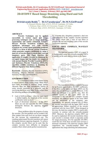 D.Srinivasulu Reddy, Dr.S.Varadarajan, Dr.M.N.GiriPrasad / International Journal of
      Engineering Research and Applications (IJERA) ISSN: 2248-9622 www.ijera.com
                    Vol. 3, Issue 1, January -February 2013, pp.1462-1465
       2D-DTDWT Based Image Denoising using Hard and Soft
                        Thresholding
       D.Srinivasulu Reddy*1, Dr.S.Varadarajan2 , Dr.M.N.GiriPrasad3
                      *1. Research Scholar, Dept. of ECE, JNTUA, Anantapur, A.P, India,
                        2. Professor, Dept. of ECE, S.V.University, Tirupati, A.P, India,
                         3. Professor, Dept. of ECE, JNTUACE, Anantapur, A.P, India


ABSTRACT
         Wavelet Techniques can be applied                To overcome this, Kingsbury proposed a dual tree
successfully in various signal and image                  implementation of the complex wavelet transform
processing techniques such as image denoising,            (DT CWT) which uses 2 trees of real filters to
segmentation and motion estimation. Complex               generate the real and imaginary parts of the wavelet
Discrete Wavelet Transform (CDWT) has                     coefficients separately.
significant advantages over real wavelet
transform for certain signal processing problems          II.DUAL TREE COMPLEX WAVELET
.CDWT is a form of discrete wavelet transform,            TRANSFORM
which generates complex coefficients by using a
                                                                    The dual-tree complex DWT of a signal X
dual tree of wavelet filters to obtain their real and
                                                          is implemented using two critically-sampled DWTs
imaginary parts. This Paper describes the
                                                          in parallel on the same data, as shown in the figure.
application of complex wavelets for denoising the
corrupted images and the results are compared
with normal Discrete Wavelet Transform (DWT)
and Stationary Wavelet Transform (SWT).The
algorithm exhibits consistency in denoising for
different Signal to Noise Ratios( SNRs).
                                                           x(n)
Keywords - Complex Wavelet Transform (CWT),
Denoising, Discrete Wavelet Transform(DWT),
Stationary Wavelet Transform(SWT).

I.INTRODUCTION
         It is important to reduce noise before trying
to extract features from a noisy image. Many filters
have been developed to improve image quality                        The transform is 2-times expansive because
.Recently there has been considerable interest in         for an N-point signal it gives 2N DWT coefficients.
using wavelet transform as a powerful tool for            If the filters in the upper and lower DWTs are the
recovering data from noisy data. It also suffers from     same, then no advantage is gained. However, if the
the following problems (Kingsbury 2001).                  filters are designed is a specific way, then the
                                                          subband signals of the upper DWT can be
   Lack of shift invariance - when the input signal      interpreted as the real part of a complex wavelet
    is shifted slightly, the amplitude of the wavelet     transform, and subband signals of the lower DWT
    coefficients varies so much.                          can be interpreted as the imaginary part.
   Lack of directional selectivity - as the DWT          Equivalently, for specially designed sets of filters,
    filters are real and separable the DWT cannot         the wavelet associated with the upper DWT can be
    distinguish between the opposing diagonal             an approximate Hilbert transform of the wavelet
    directions.                                           associated with the lower DWT. When designed in
                                                          this way, the dual-tree complex DWT is nearly shift-
          These problems delay the progress of using      invariant, in contrast with the critically-sampled
the wavelets .The first problem can be avoided if the     DWT. Moreover, the dual-tree complex DWT can
filter outputs from each level are not down sampled       be used to implement 2D wavelet transforms where
but this increase the computational cost. The             each wavelet is oriented, which is especially useful
resulting undecimated Wavelet transform still cannot      for image processing. (For the separable 2D DWT,
distinguish between opposing diagonals. To achieve        recall that one of the three wavelets does not have a
this complex wavelet filters can be used. But the         dominant orientation.) The dual-tree complex DWT
complex wavelets have difficulty in designing             outperforms the critically-sampled DWT for
complex filters which satisfy perfect reconstruction.     applications like image denoising and enhancement.


                                                                                              1462 | P a g e
 