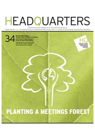 HEADQUARTERS                 The Pan-European Magazine for Association Executives
Supported by ESAE, European Society of Association Executives, and UIA, Union of International Associations, Brussels



              Meet n Medi Compan
              Meeting Media Company
                             Company
                                pan
              Meet
              Meet ngs ndustr Publishers Belgium)
              Meetings Industry Publishers (Belgium)
              Afgiftekantoor 2800 Mechelen 1
               fgiftekantoor 80 Mechelen
                   tek              ech
                                      hel
              Bureau Dépô 2800 alines
              Bureau de Dépôt 2800 Malines 1
              Published ti es ear ebruary, April,
              Published 6 times a year: February, April,
               u is d
               ublished tim              eb r April,
                                          br       pril,
                                                      l
              Jun eptem er ct er Dec mb
              June, September ctober December
              June, September, October & December
                       pte e
                         ember to
                             er,               mber
                                               m                                                      MEETING
              Edi io eptem er 20
              Edition September 2009 - P3A9029
               d io e ember 20
                  ion      m             P3A90 9
                                           A90
                                                                                                       TRENDS
                                                                                                         2009




 PLANTING A MEETINGS FOREST
 