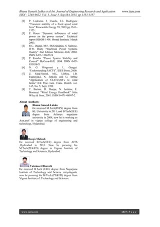 Bhanu Ganesh Lukka et al Int. Journal of Engineering Research and Application
ISSN : 2248-9622, Vol. 3, Issue 5, Sep-Oct 2013, pp.1333-1337
[2]

[3]

[4]

[5]

[6]
[7]

[8]

www.ijera.com

P. Ledesma, J. Usaola, J.L. Rodriguez
“Transient stability of a fixed speed wind
farm” Renewable Energy 28, 2003 pp.1341–
1355
P. Rosas “Dynamic influences of wind
power on the power system”. Technical
report RISØR-1408. Ørsted Institute. March
2003.
R.C. Dugan, M.F. McGranahan, S. Santoso,
H.W. Beaty “Electrical Power Systems
Quality” 2nd Edition McGraw–Hill, 2002.
ISBN 0-07- 138622-X
P. Kundur “Power System Stability and
Control” McGraw-Hill, 1994. ISBN 0-07035958-X
N. G. Hingorani y L. Gyugyi.
“Understanding FACTS”. IEEE Press; 2000.
Z. Saad-Saoud, M.L. Lisboa, J.B.
Ekanayake, N. Jenkins and G. Strbac
“Application of STATCOM’s to wind
farms” IEE Proc. Gen. Trans. Distrib. vol.
145, No. 5; Sept. 1998
T. Burton, D. Sharpe, N. Jenkins, E.
Bossanyi “Wind Energy Handbook” John
Wiley & Sons, 2001. ISBN 0-471-48997-2.

About Authors:
Bhanu Ganesh Lukka
He received M.Tech(PEPS) degree from
KL University in 2011, and B.Tech(EEE)
degree
from
Acharya
nagarjuna
university in 2008, now he is working as
Asst.prof in vignan college of engineering and
technology, Hyderabad.

Bongu Mahesh
He received B.Tech(EEE) degree from AITS
,Hyderabad in 2011. Now he pursuing his
M.Tech(PE&ED) degree in Vignan Institute of
Technology and Sciences, Hyderabad .

Vutukoori Bharath
He received B.Tech (EEE) degree from Nagarjuna
Institute of Technology and Scinces ,miryalaguda,
now he pursuing his M.Tech (PE&ED) degree from
Vignan Institute of Technology and Sciences.

www.ijera.com

1337 | P a g e

 