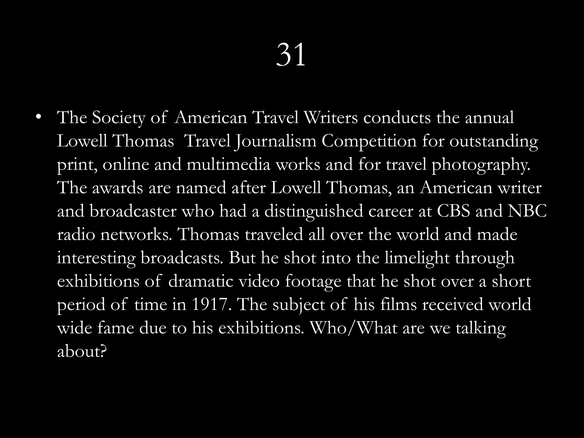 31
• The Society of American Travel Writers conducts the annual
  Lowell Thomas Travel Journalism Competition for outstanding
  print, online and multimedia works and for travel photography.
  The awards are named after Lowell Thomas, an American writer
  and broadcaster who had a distinguished career at CBS and NBC
  radio networks. Thomas traveled all over the world and made
  interesting broadcasts. But he shot into the limelight through
  exhibitions of dramatic video footage that he shot over a short
  period of time in 1917. The subject of his films received world
  wide fame due to his exhibitions. Who/What are we talking
  about?
 