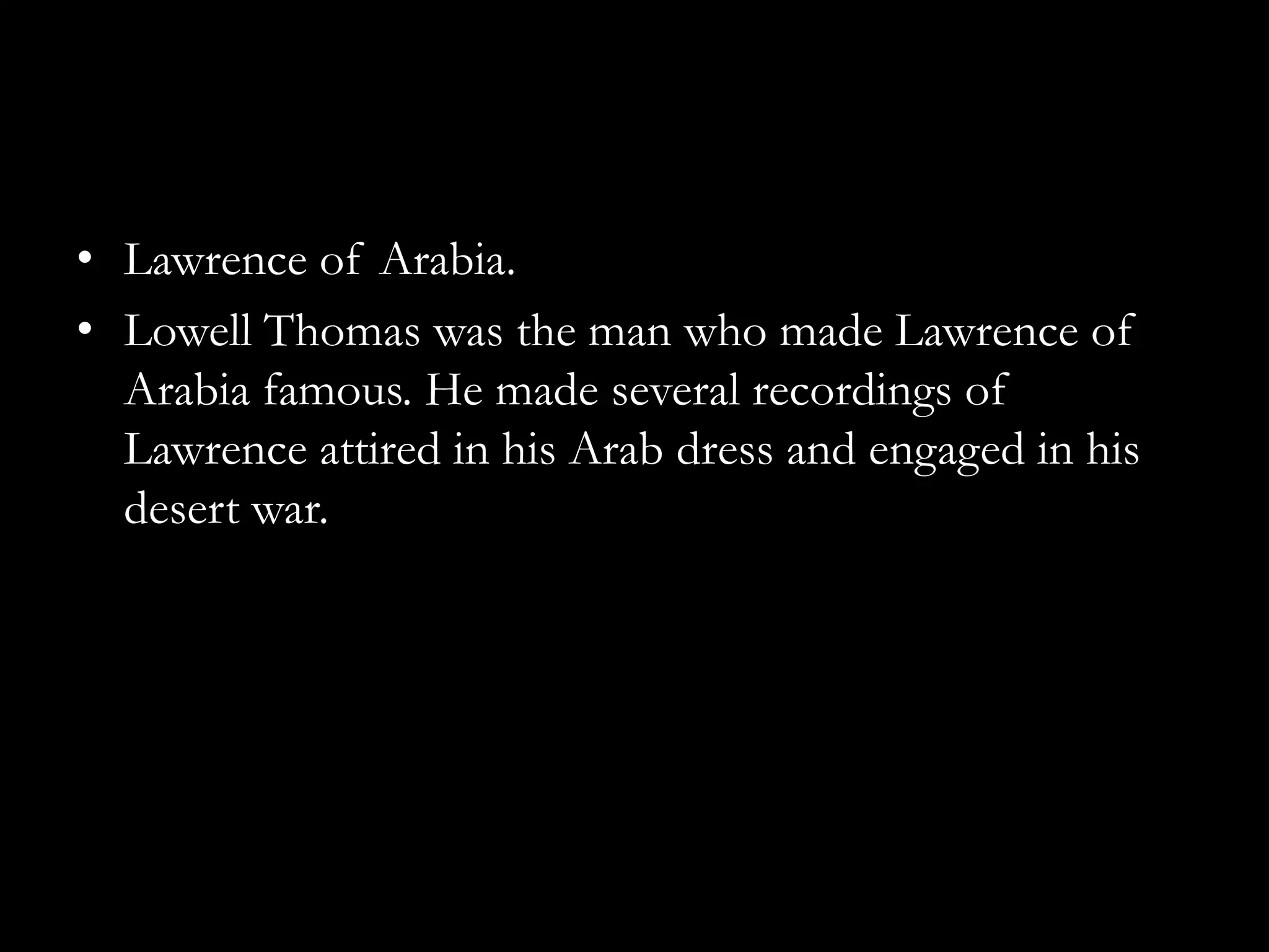 • Lawrence of Arabia.
• Lowell Thomas was the man who made Lawrence of
  Arabia famous. He made several recordings of
  Lawrence attired in his Arab dress and engaged in his
  desert war.
 