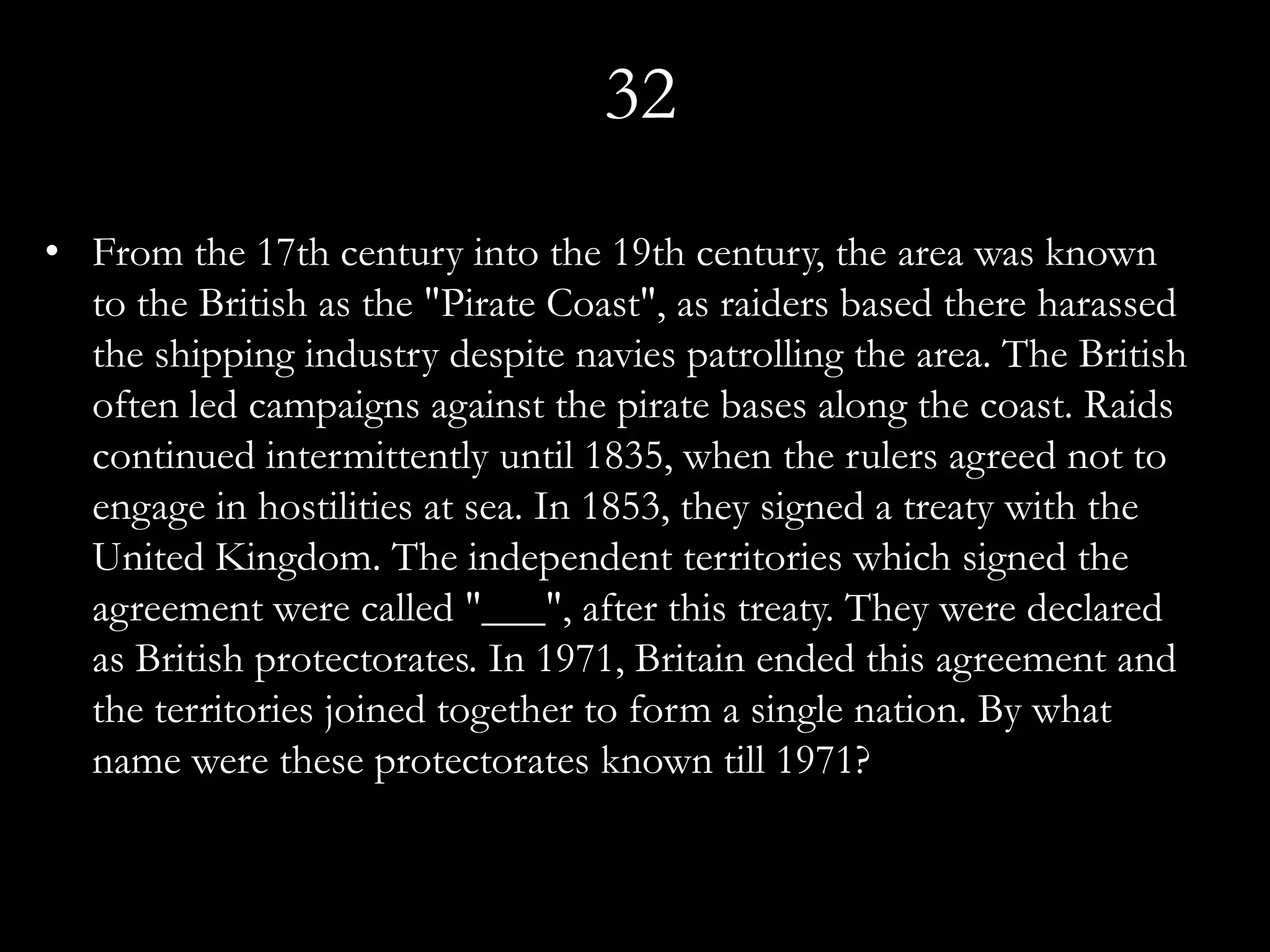 32
• From the 17th century into the 19th century, the area was known
  to the British as the "Pirate Coast", as raiders based there harassed
  the shipping industry despite navies patrolling the area. The British
  often led campaigns against the pirate bases along the coast. Raids
  continued intermittently until 1835, when the rulers agreed not to
  engage in hostilities at sea. In 1853, they signed a treaty with the
  United Kingdom. The independent territories which signed the
  agreement were called "___", after this treaty. They were declared
  as British protectorates. In 1971, Britain ended this agreement and
  the territories joined together to form a single nation. By what
  name were these protectorates known till 1971?
 