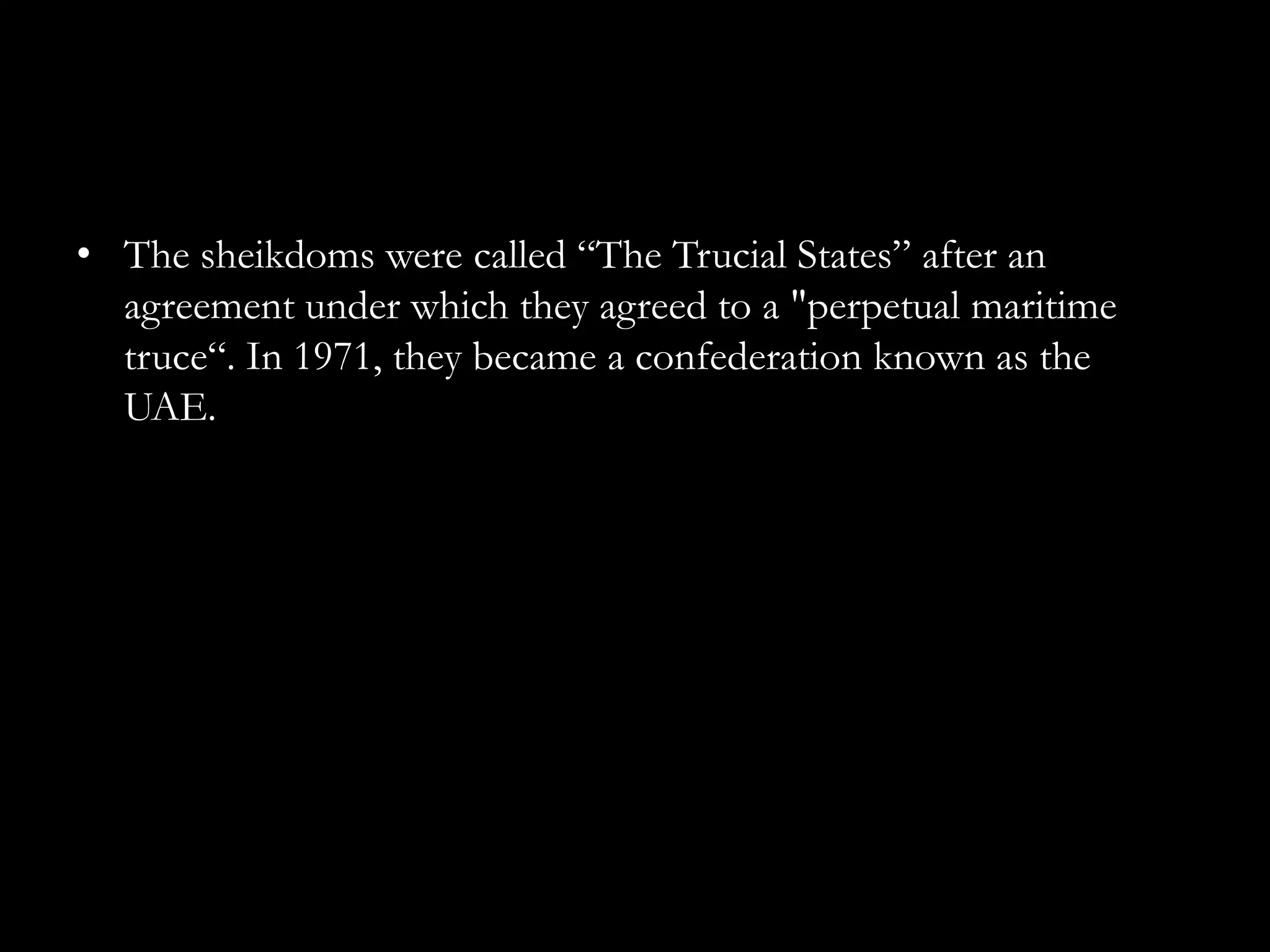 • The sheikdoms were called “The Trucial States” after an
  agreement under which they agreed to a "perpetual maritime
  truce“. In 1971, they became a confederation known as the
  UAE.
 