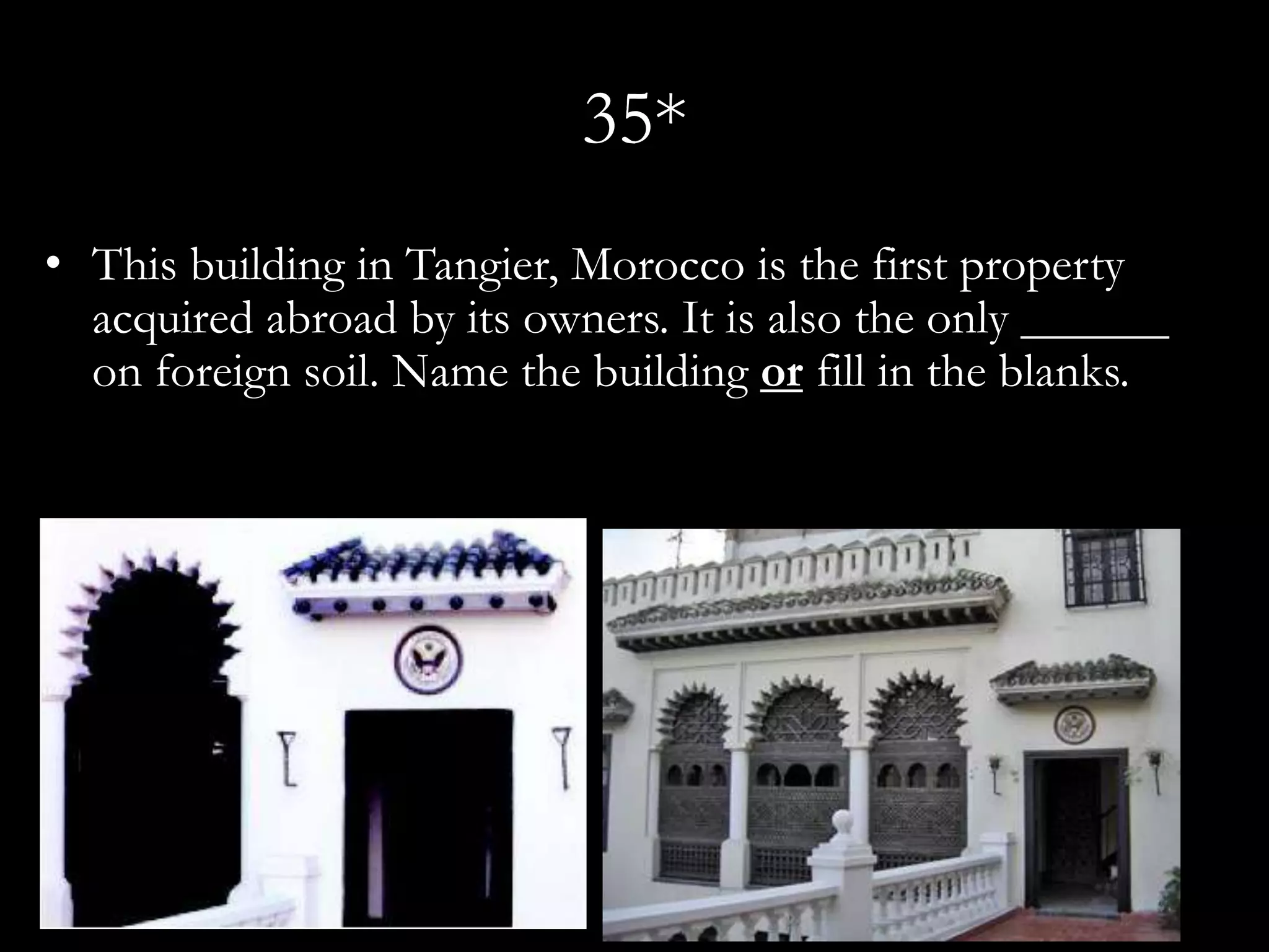 35*
• This building in Tangier, Morocco is the first property
  acquired abroad by its owners. It is also the only ______
  on foreign soil. Name the building or fill in the blanks.
 