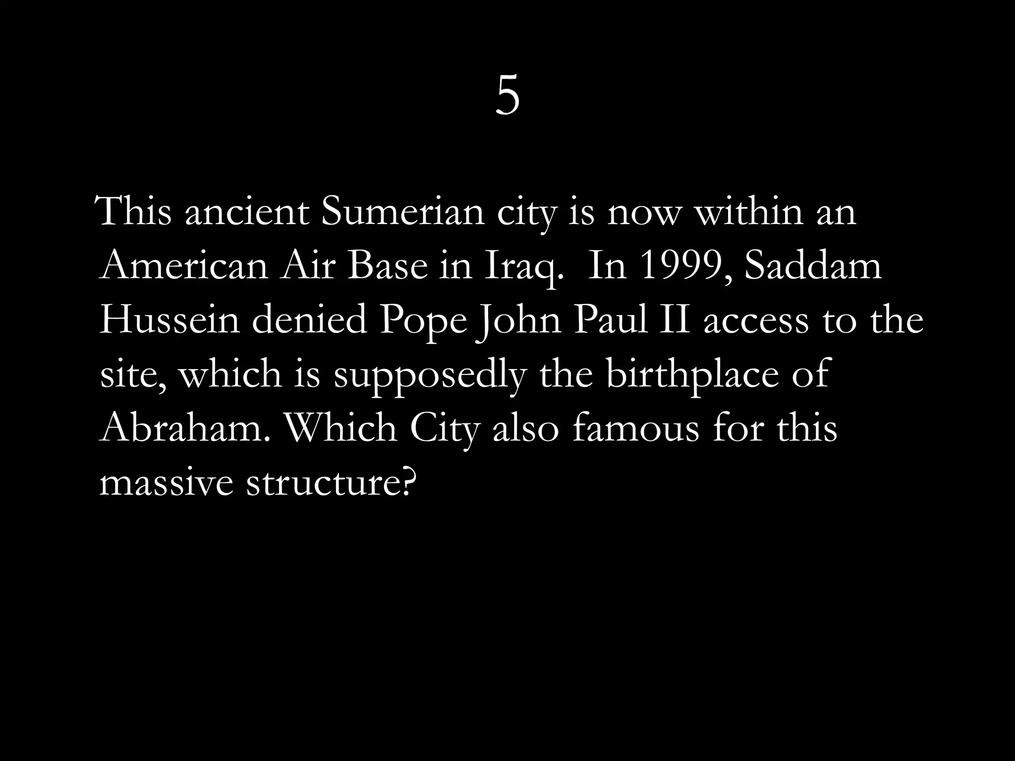 5
This ancient Sumerian city is now within an
American Air Base in Iraq. In 1999, Saddam
Hussein denied Pope John Paul II access to the
site, which is supposedly the birthplace of
Abraham. Which City also famous for this
massive structure?
 