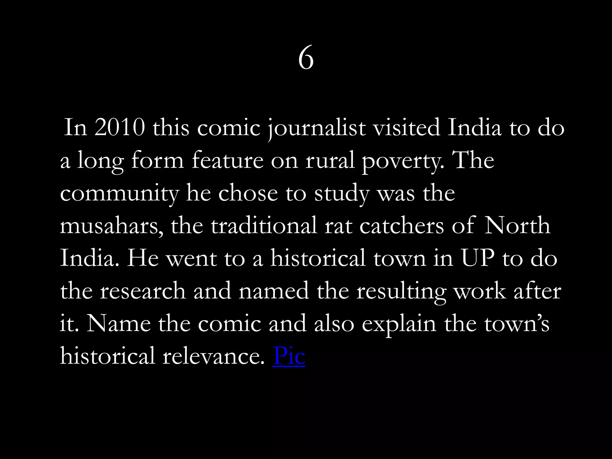 6
 In 2010 this comic journalist visited India to do
a long form feature on rural poverty. The
community he chose to study was the
musahars, the traditional rat catchers of North
India. He went to a historical town in UP to do
the research and named the resulting work after
it. Name the comic and also explain the town’s
historical relevance. Pic
 