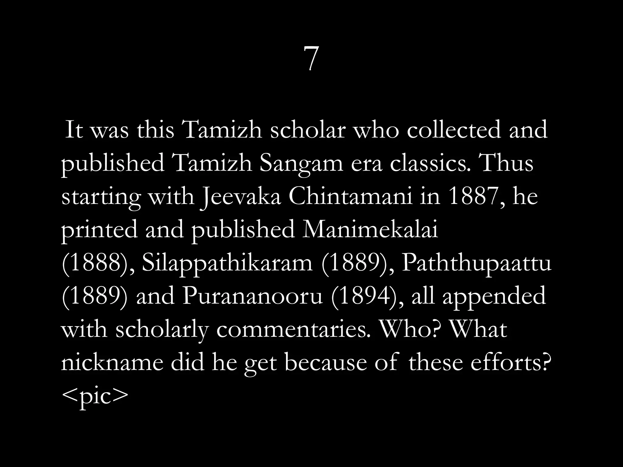 7
 It was this Tamizh scholar who collected and
published Tamizh Sangam era classics. Thus
starting with Jeevaka Chintamani in 1887, he
printed and published Manimekalai
(1888), Silappathikaram (1889), Paththupaattu
(1889) and Purananooru (1894), all appended
with scholarly commentaries. Who? What
nickname did he get because of these efforts?
<pic>
 