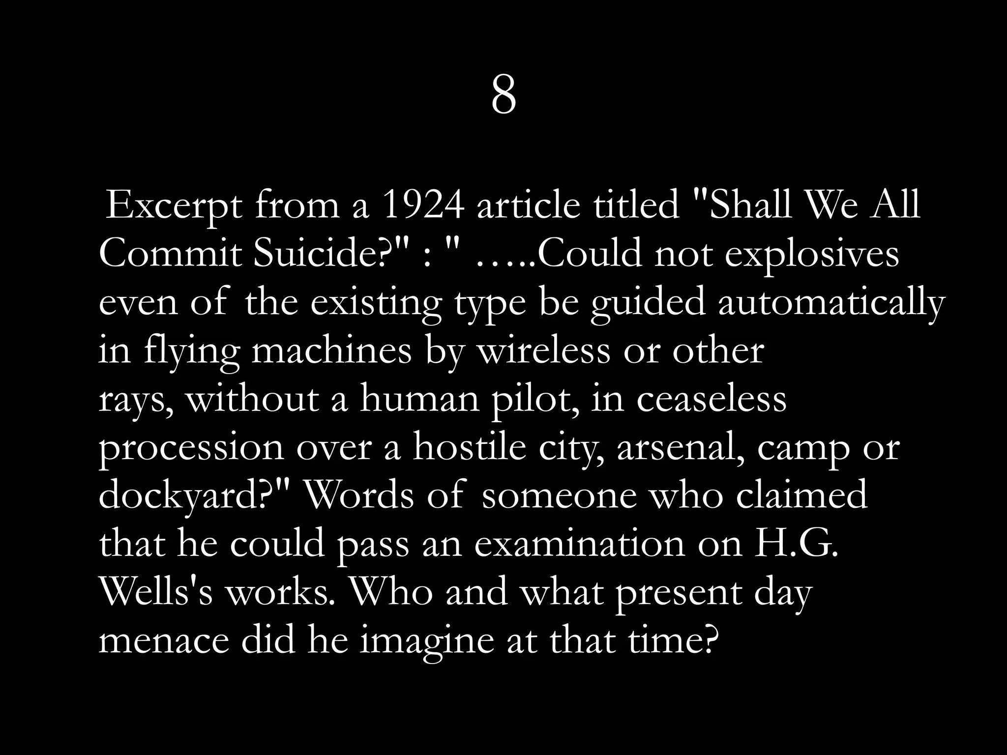 8
 Excerpt from a 1924 article titled "Shall We All
Commit Suicide?" : " …..Could not explosives
even of the existing type be guided automatically
in flying machines by wireless or other
rays, without a human pilot, in ceaseless
procession over a hostile city, arsenal, camp or
dockyard?" Words of someone who claimed
that he could pass an examination on H.G.
Wells's works. Who and what present day
menace did he imagine at that time?
 