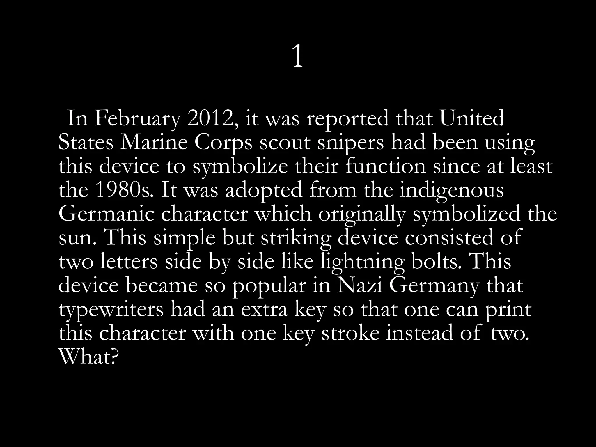 1
 In February 2012, it was reported that United
States Marine Corps scout snipers had been using
this device to symbolize their function since at least
the 1980s. It was adopted from the indigenous
Germanic character which originally symbolized the
sun. This simple but striking device consisted of
two letters side by side like lightning bolts. This
device became so popular in Nazi Germany that
typewriters had an extra key so that one can print
this character with one key stroke instead of two.
What?
 