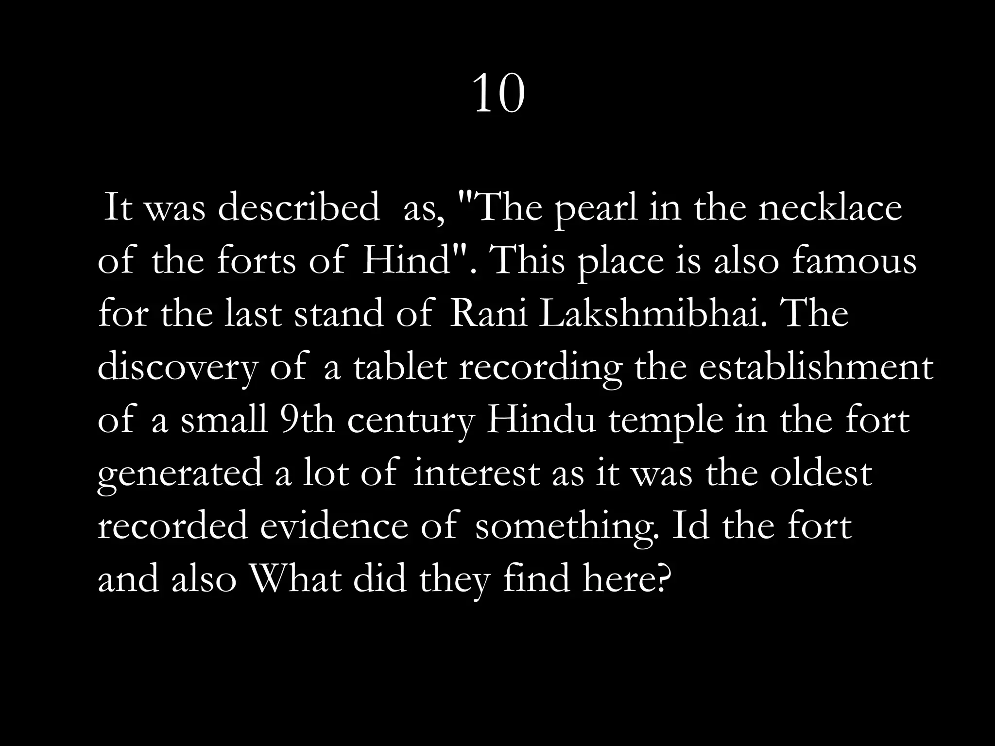 10
It was described as, "The pearl in the necklace
of the forts of Hind". This place is also famous
for the last stand of Rani Lakshmibhai. The
discovery of a tablet recording the establishment
of a small 9th century Hindu temple in the fort
generated a lot of interest as it was the oldest
recorded evidence of something. Id the fort
and also What did they find here?
 
