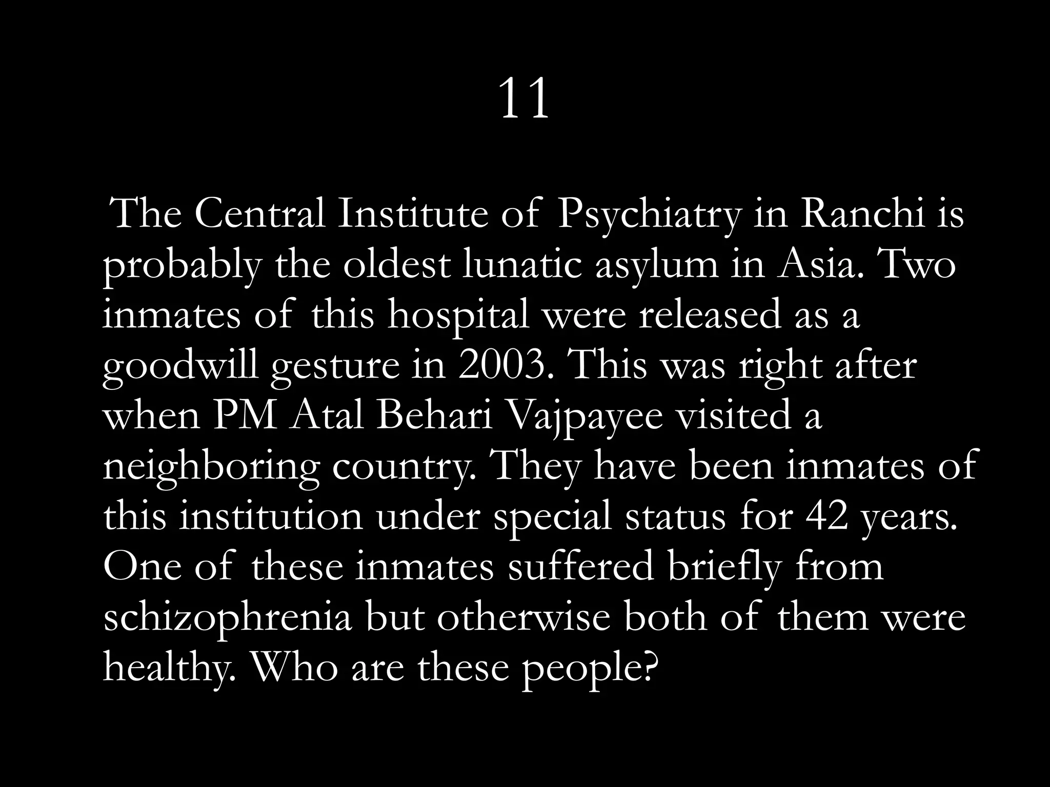 11
 The Central Institute of Psychiatry in Ranchi is
probably the oldest lunatic asylum in Asia. Two
inmates of this hospital were released as a
goodwill gesture in 2003. This was right after
when PM Atal Behari Vajpayee visited a
neighboring country. They have been inmates of
this institution under special status for 42 years.
One of these inmates suffered briefly from
schizophrenia but otherwise both of them were
healthy. Who are these people?
 