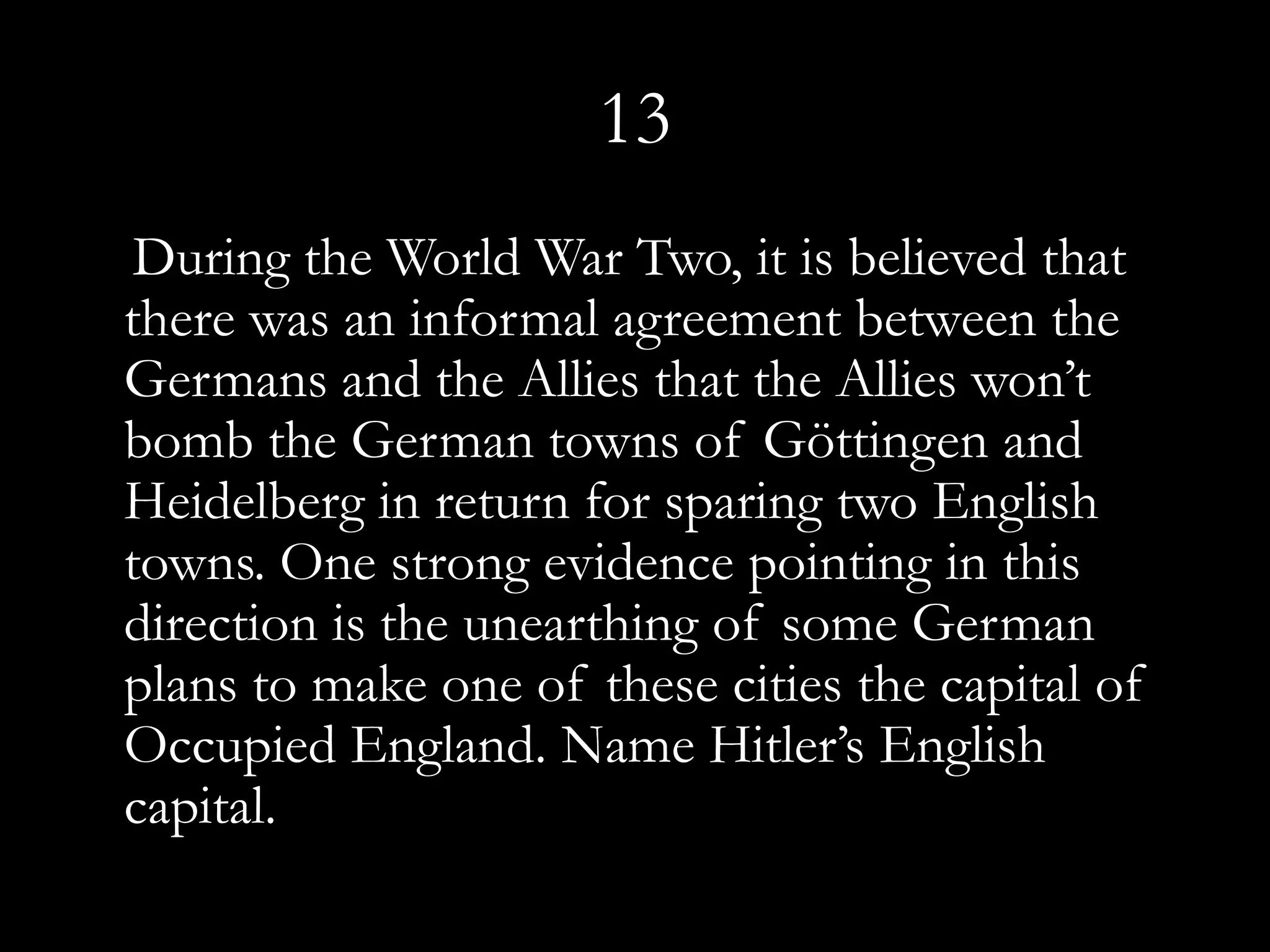 13
 During the World War Two, it is believed that
there was an informal agreement between the
Germans and the Allies that the Allies won’t
bomb the German towns of Göttingen and
Heidelberg in return for sparing two English
towns. One strong evidence pointing in this
direction is the unearthing of some German
plans to make one of these cities the capital of
Occupied England. Name Hitler’s English
capital.
 