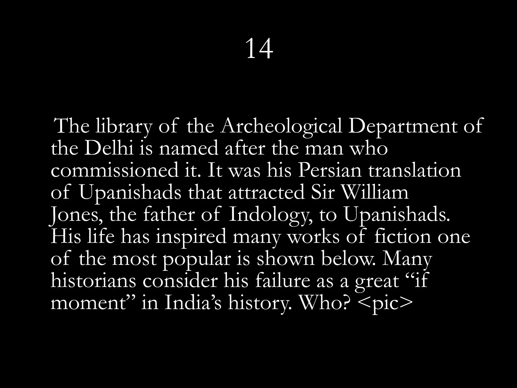 14

 The library of the Archeological Department of
the Delhi is named after the man who
commissioned it. It was his Persian translation
of Upanishads that attracted Sir William
Jones, the father of Indology, to Upanishads.
His life has inspired many works of fiction one
of the most popular is shown below. Many
historians consider his failure as a great “if
moment” in India’s history. Who? <pic>
 