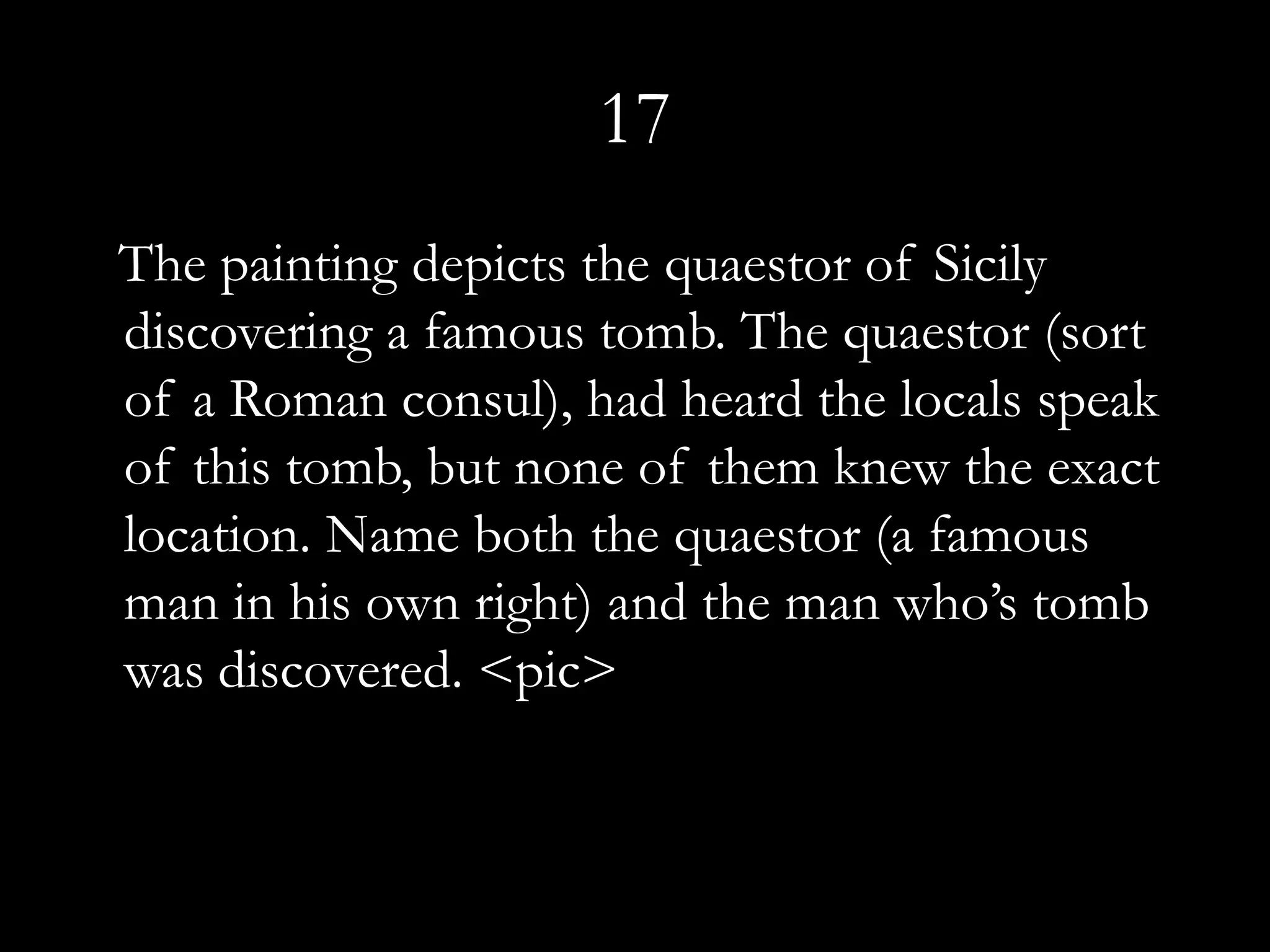 17
The painting depicts the quaestor of Sicily
discovering a famous tomb. The quaestor (sort
of a Roman consul), had heard the locals speak
of this tomb, but none of them knew the exact
location. Name both the quaestor (a famous
man in his own right) and the man who’s tomb
was discovered. <pic>
 