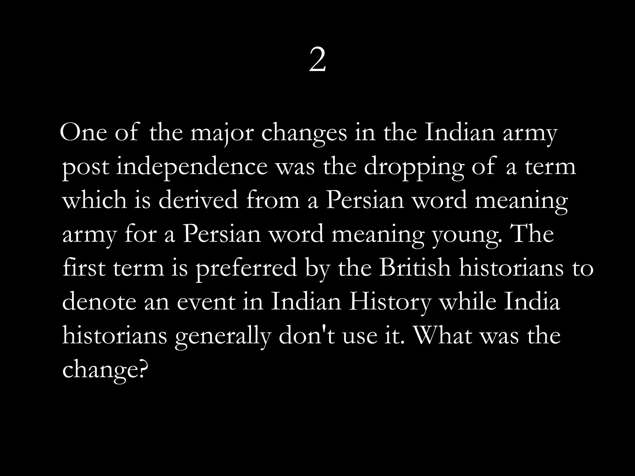 2
One of the major changes in the Indian army
post independence was the dropping of a term
which is derived from a Persian word meaning
army for a Persian word meaning young. The
first term is preferred by the British historians to
denote an event in Indian History while India
historians generally don't use it. What was the
change?
 