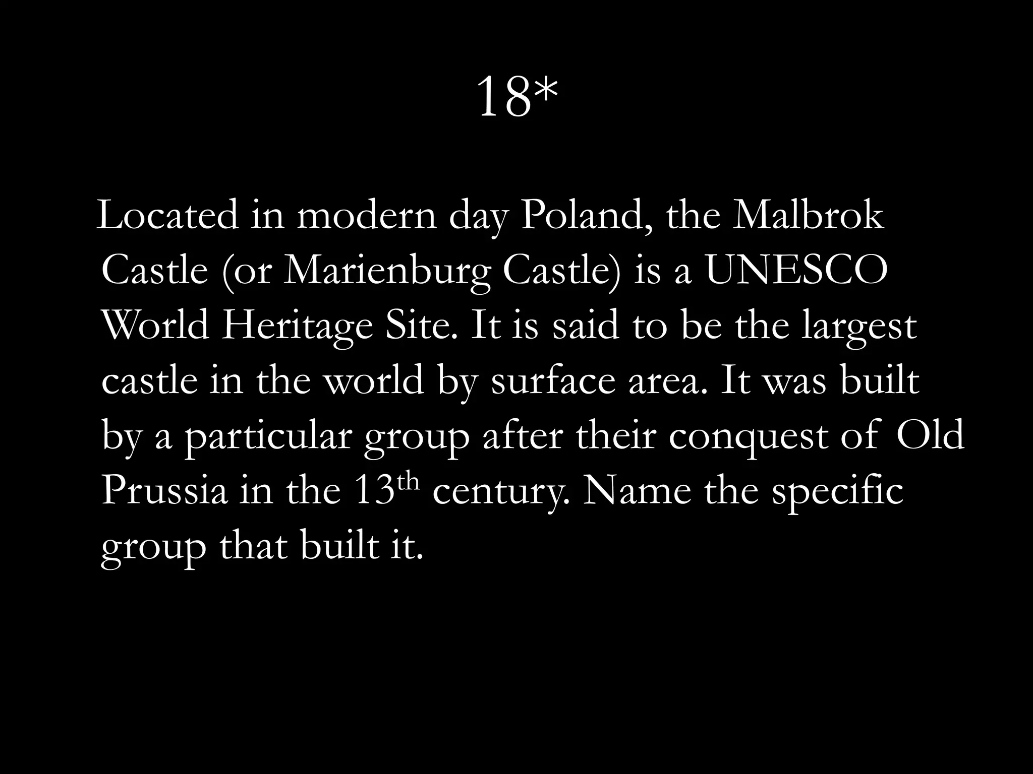 18*
Located in modern day Poland, the Malbrok
Castle (or Marienburg Castle) is a UNESCO
World Heritage Site. It is said to be the largest
castle in the world by surface area. It was built
by a particular group after their conquest of Old
Prussia in the 13th century. Name the specific
group that built it.
 