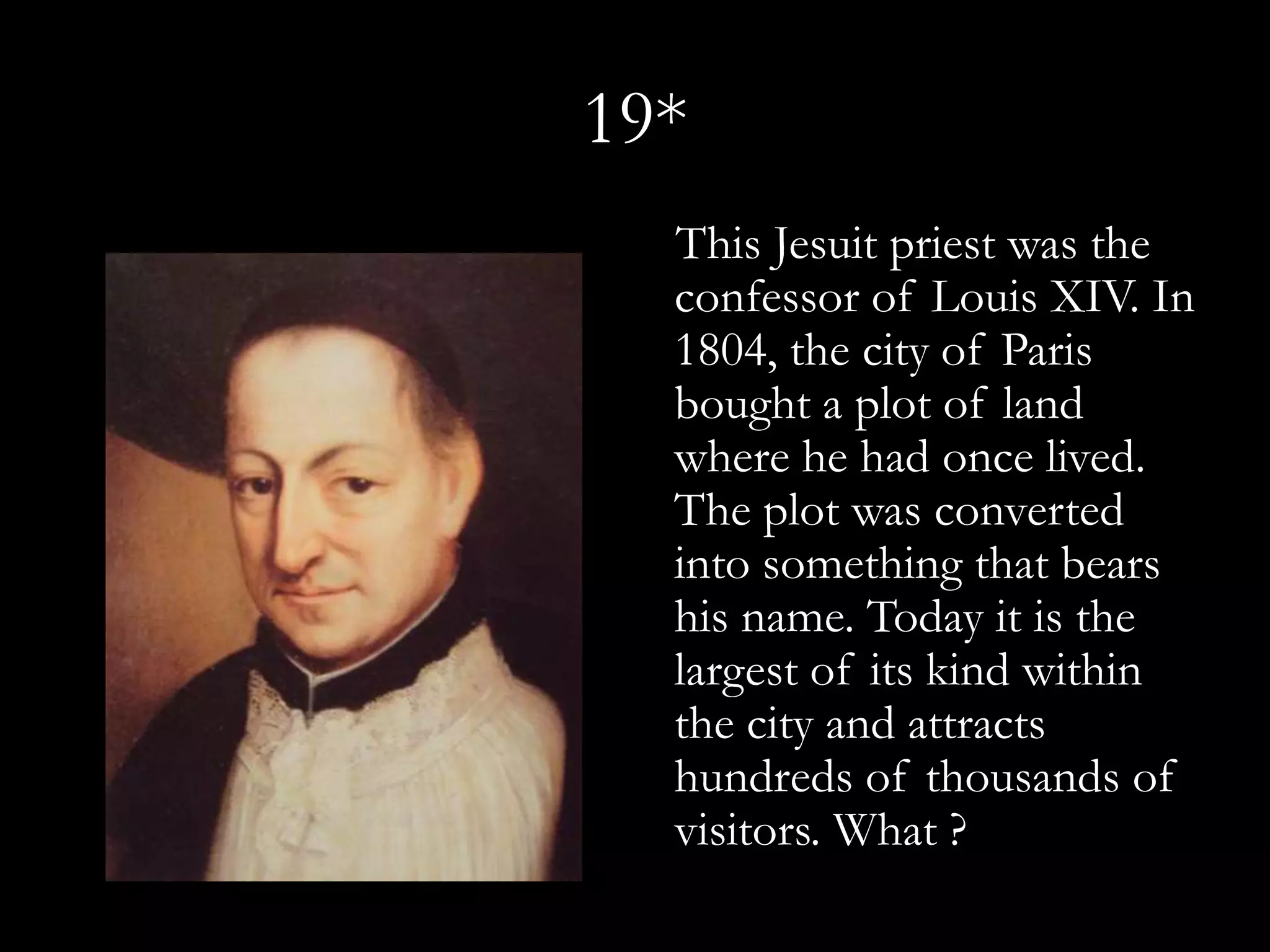 19*
  This Jesuit priest was the
  confessor of Louis XIV. In
  1804, the city of Paris
  bought a plot of land
  where he had once lived.
  The plot was converted
  into something that bears
  his name. Today it is the
  largest of its kind within
  the city and attracts
  hundreds of thousands of
  visitors. What ?
 