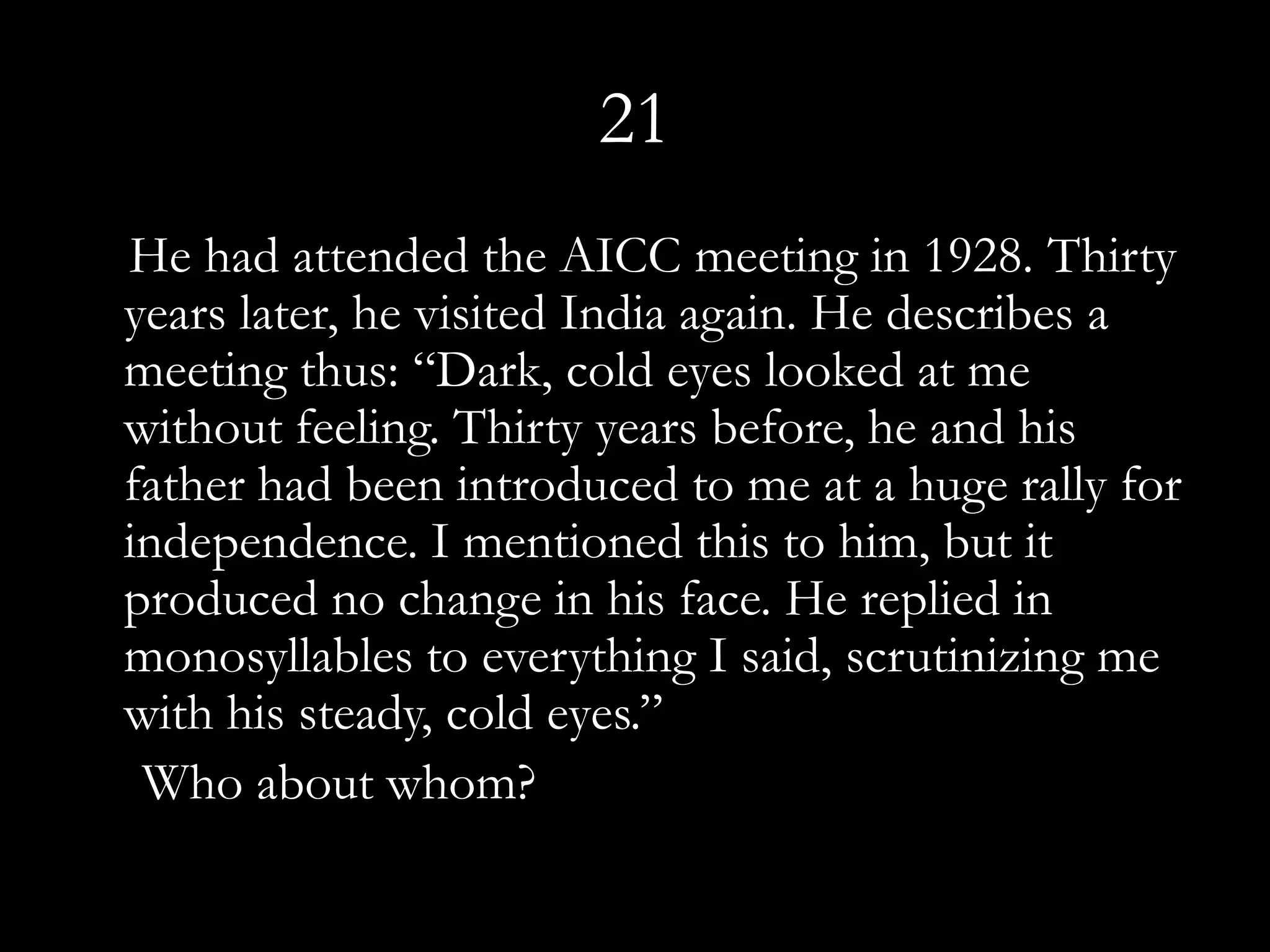 21
He had attended the AICC meeting in 1928. Thirty
years later, he visited India again. He describes a
meeting thus: “Dark, cold eyes looked at me
without feeling. Thirty years before, he and his
father had been introduced to me at a huge rally for
independence. I mentioned this to him, but it
produced no change in his face. He replied in
monosyllables to everything I said, scrutinizing me
with his steady, cold eyes.”
 Who about whom?
 