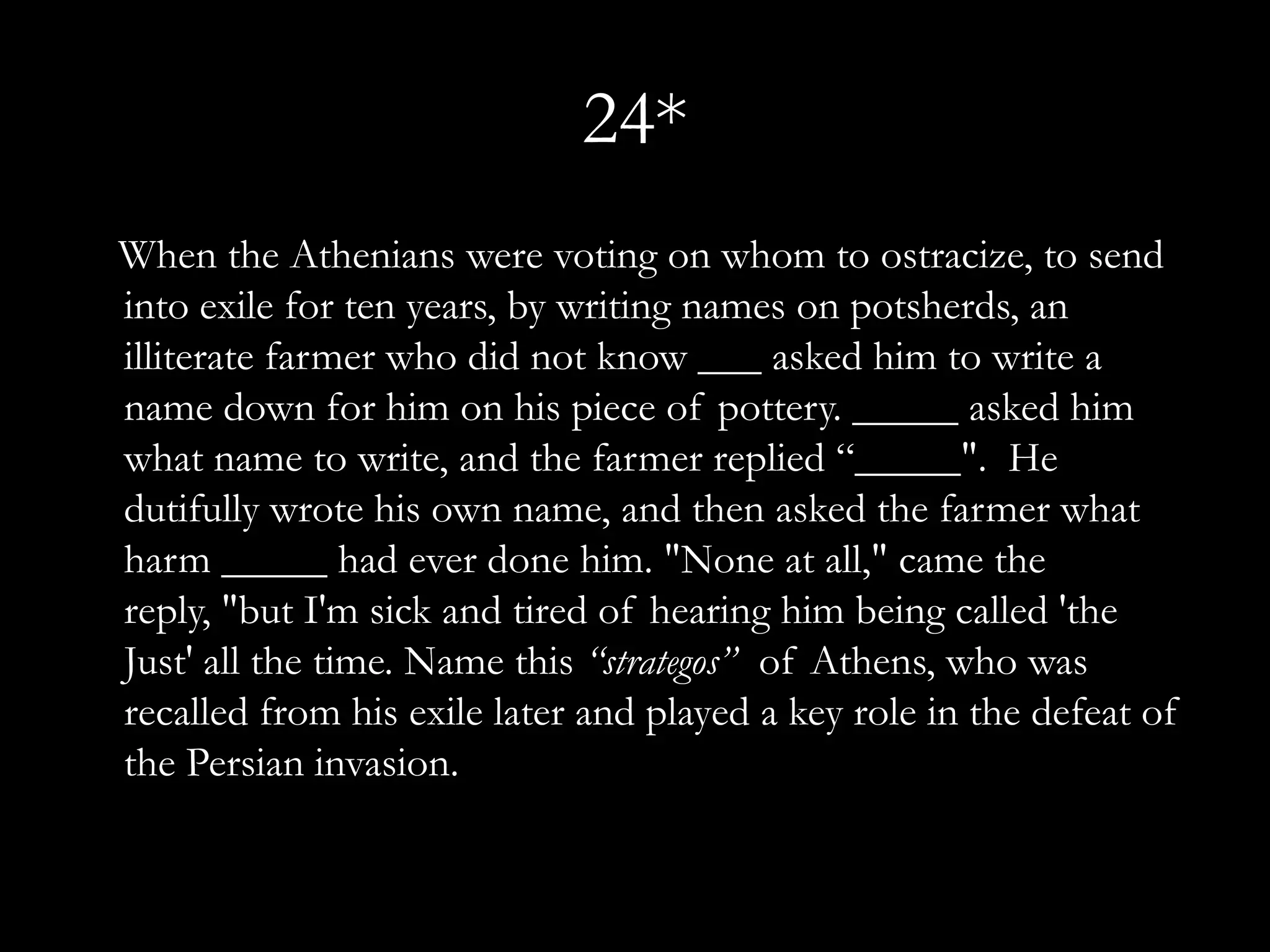 24*
When the Athenians were voting on whom to ostracize, to send
into exile for ten years, by writing names on potsherds, an
illiterate farmer who did not know ___ asked him to write a
name down for him on his piece of pottery. _____ asked him
what name to write, and the farmer replied “_____". He
dutifully wrote his own name, and then asked the farmer what
harm _____ had ever done him. "None at all," came the
reply, "but I'm sick and tired of hearing him being called 'the
Just' all the time. Name this “strategos” of Athens, who was
recalled from his exile later and played a key role in the defeat of
the Persian invasion.
 