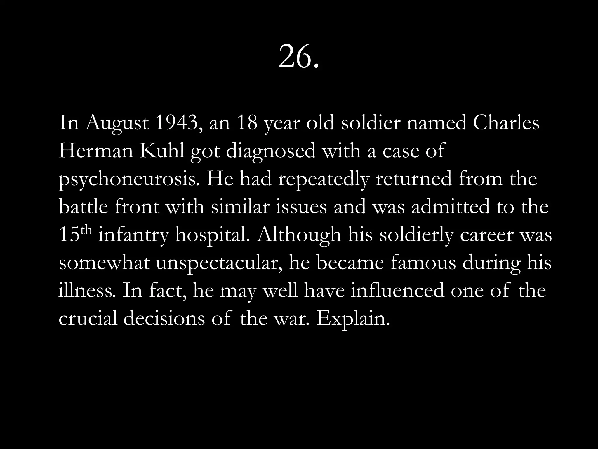 26.
In August 1943, an 18 year old soldier named Charles
Herman Kuhl got diagnosed with a case of
psychoneurosis. He had repeatedly returned from the
battle front with similar issues and was admitted to the
15th infantry hospital. Although his soldierly career was
somewhat unspectacular, he became famous during his
illness. In fact, he may well have influenced one of the
crucial decisions of the war. Explain.
 