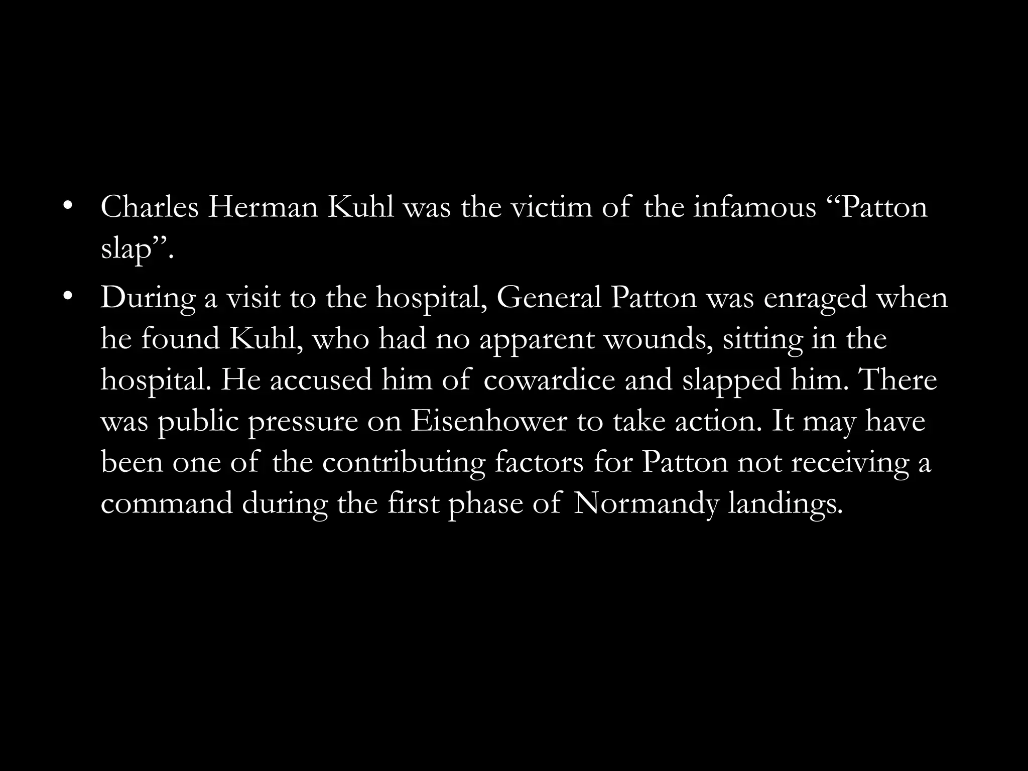 • Charles Herman Kuhl was the victim of the infamous “Patton
  slap”.
• During a visit to the hospital, General Patton was enraged when
  he found Kuhl, who had no apparent wounds, sitting in the
  hospital. He accused him of cowardice and slapped him. There
  was public pressure on Eisenhower to take action. It may have
  been one of the contributing factors for Patton not receiving a
  command during the first phase of Normandy landings.
 