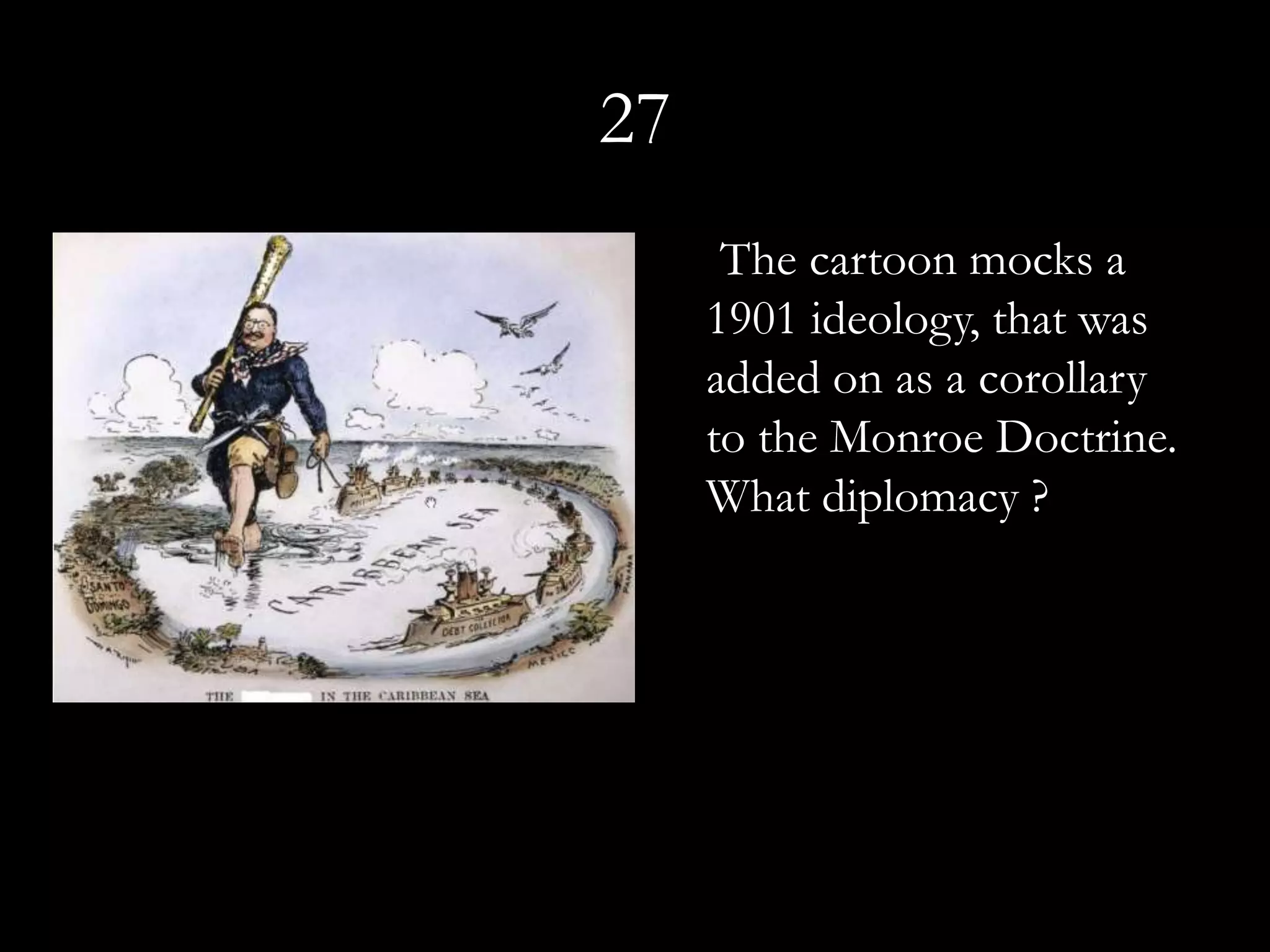 27
      The cartoon mocks a
     1901 ideology, that was
     added on as a corollary
     to the Monroe Doctrine.
     What diplomacy ?
 