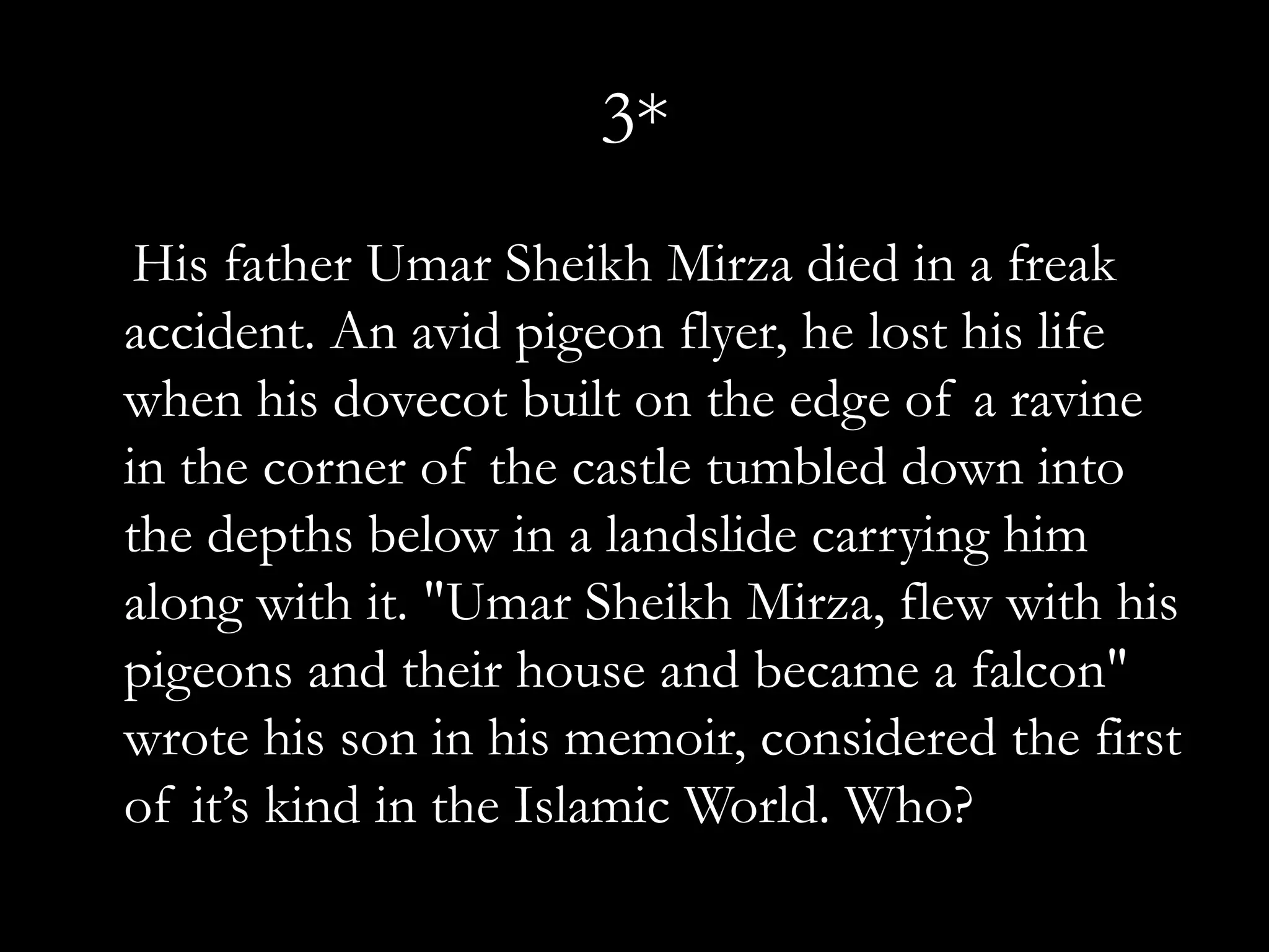 3*
 His father Umar Sheikh Mirza died in a freak
accident. An avid pigeon flyer, he lost his life
when his dovecot built on the edge of a ravine
in the corner of the castle tumbled down into
the depths below in a landslide carrying him
along with it. "Umar Sheikh Mirza, flew with his
pigeons and their house and became a falcon"
wrote his son in his memoir, considered the first
of it’s kind in the Islamic World. Who?
 