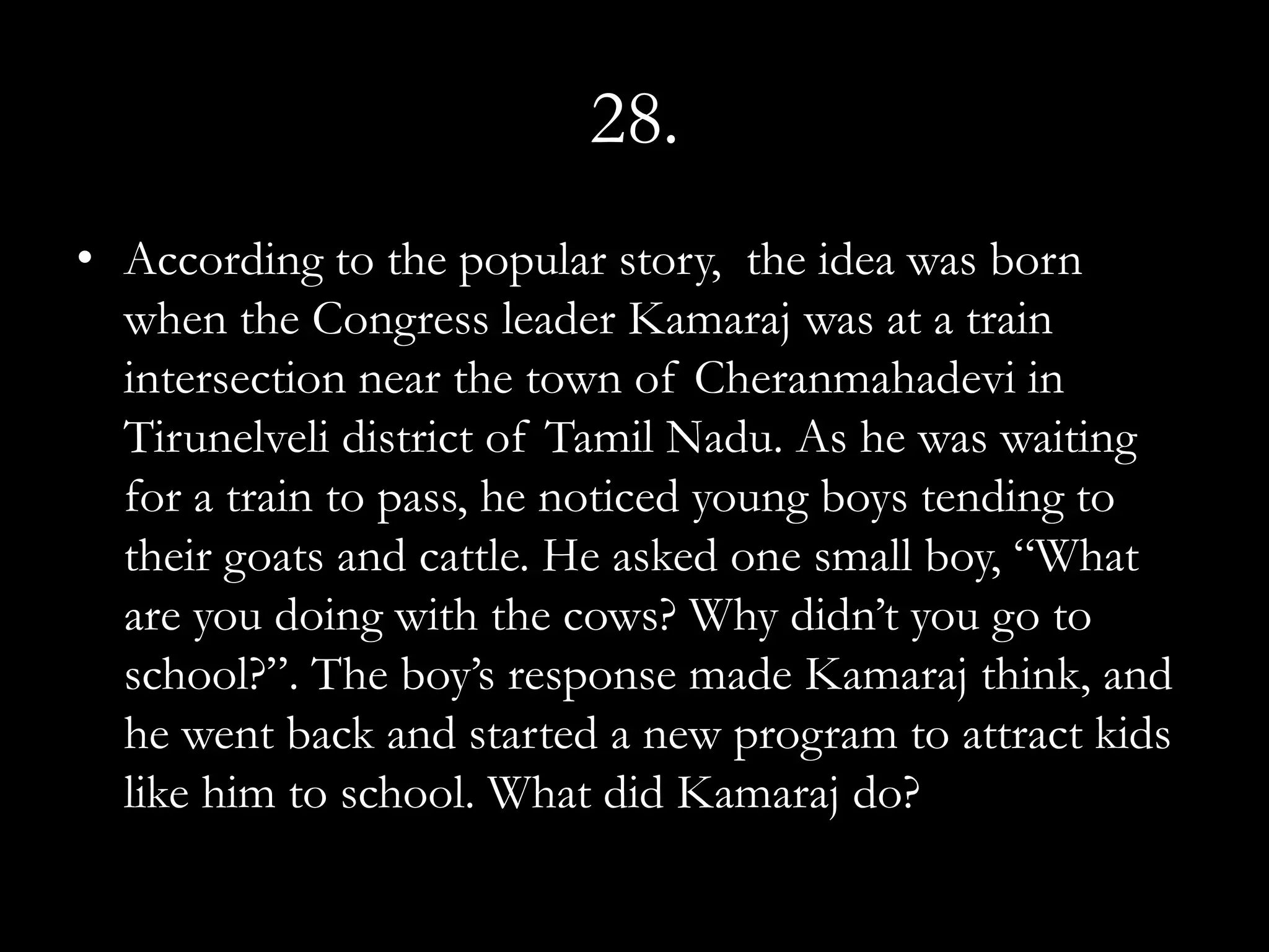 28.
• According to the popular story, the idea was born
  when the Congress leader Kamaraj was at a train
  intersection near the town of Cheranmahadevi in
  Tirunelveli district of Tamil Nadu. As he was waiting
  for a train to pass, he noticed young boys tending to
  their goats and cattle. He asked one small boy, “What
  are you doing with the cows? Why didn’t you go to
  school?”. The boy’s response made Kamaraj think, and
  he went back and started a new program to attract kids
  like him to school. What did Kamaraj do?
 