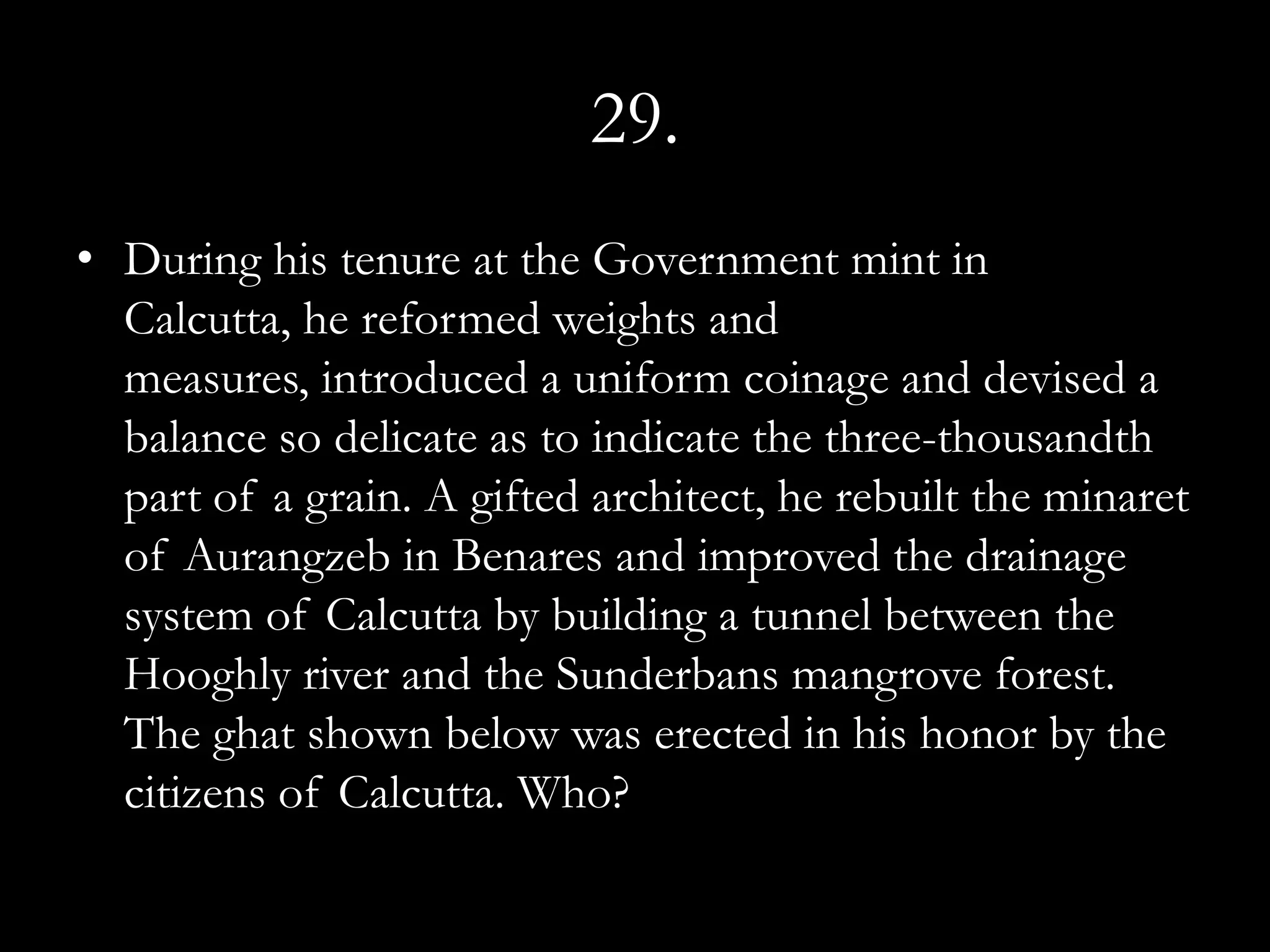 29.
• During his tenure at the Government mint in
  Calcutta, he reformed weights and
  measures, introduced a uniform coinage and devised a
  balance so delicate as to indicate the three-thousandth
  part of a grain. A gifted architect, he rebuilt the minaret
  of Aurangzeb in Benares and improved the drainage
  system of Calcutta by building a tunnel between the
  Hooghly river and the Sunderbans mangrove forest.
  The ghat shown below was erected in his honor by the
  citizens of Calcutta. Who?
 