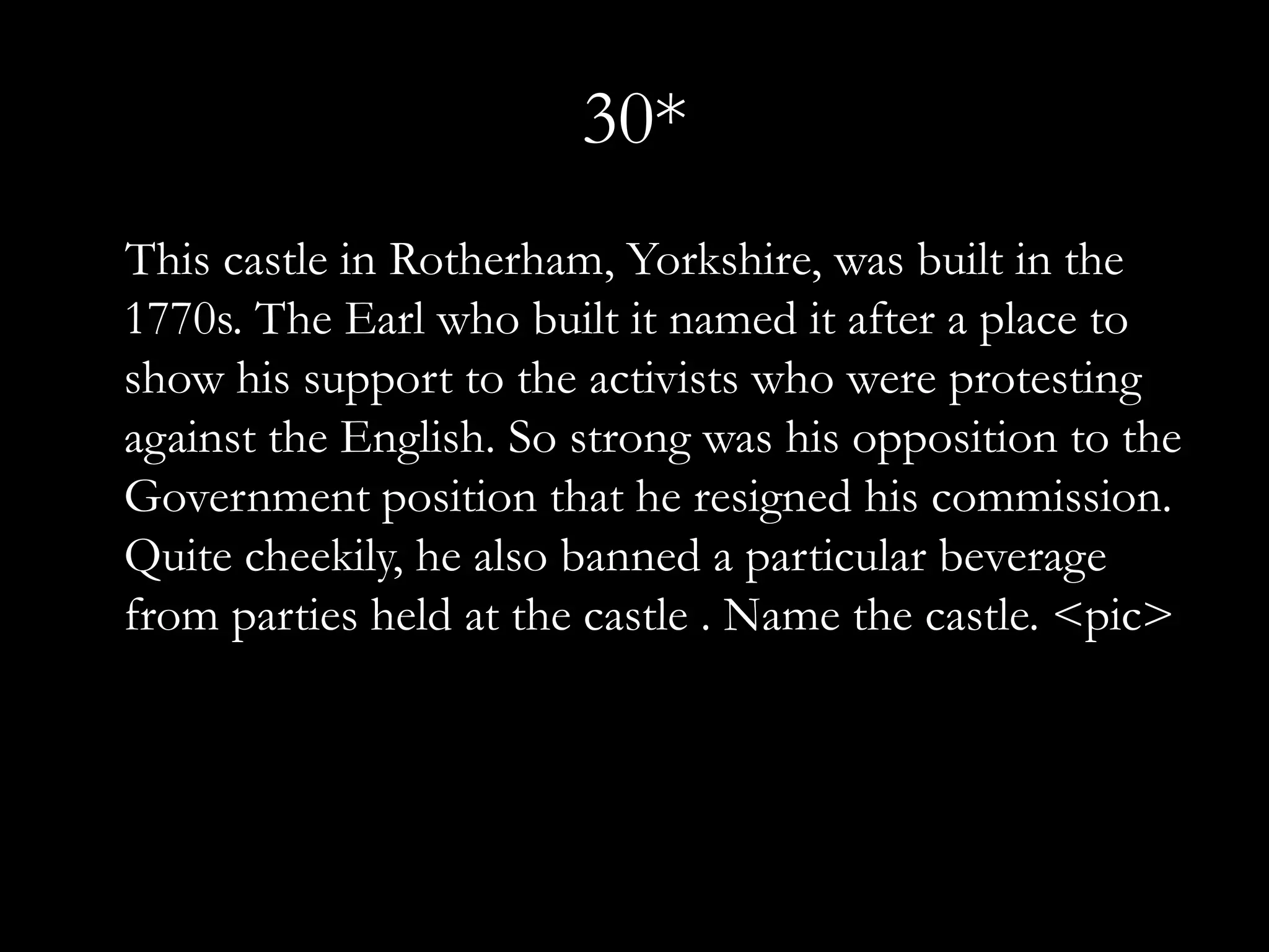 30*
This castle in Rotherham, Yorkshire, was built in the
1770s. The Earl who built it named it after a place to
show his support to the activists who were protesting
against the English. So strong was his opposition to the
Government position that he resigned his commission.
Quite cheekily, he also banned a particular beverage
from parties held at the castle . Name the castle. <pic>
 
