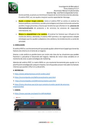 Investigaciónde MercadosII
Tema:AnálisisP.E.S.T
Alumno(a):Mamani VisallaZenobia
Docente:Mgr. José RamiroZapataBarrientos
LIBEREMOS-BOLIVIA
mismosentido,se prevé yse minimizael impactode loselementosexternosadversos.
El análisis PEST, así, nos ayuda a mejorar nuestra capacidad de liderazgo.
 Ayuda a evaluar riesgos externos. Como el análisis PEST se centra en analizar los
factorespolíticos,económicos,socialesytecnológicosseráclavealahorade evaluarlos
posibles riesgospresentes y futuros que tendremos que afrontar en los procesos de
internacionalización de productos y de servicios, los procesos de negociación
internacional, etc.
 Mejora la adaptabilidad a los cambios. Al analizar los factores que influyen en los
niveles de oferta y demanda, el análisis PEST permite a las organizaciones adoptar
estrategias que les ayuden a adaptarse a los cambios y las tendencias de su sector de
actividad.
3. CONCLUSION:
El análisisPESTes una herramientaútil que puede ayudara determinarel papel que tienenlos
factores de entorno en el éxito de un negocio.
Gracias a este análisis es posible tener una visión más clara de las situaciones que pueden
favorecer o perjudicar el desarrollo del negocio. Además de incluir estas variables en el
momento de crear un plan estratégico de marketing.
Además del análisis PEST, la matriz DOFA es una excelente herramienta para ayudar en la
planificaciónestratégicade cualquierempresa.Conellapuedesconocermássobre losfactores
internos que pueden influir en su desarrollo.
4. REFERECIAS:
1. https://www.webyempresas.com/el-analisis-pest/
2. https://economipedia.com/definiciones/analisis-pest.html
3. https://economipedia.com/definiciones/analisis-pest.html
4. https://retos-directivos.eae.es/en-que-consiste-el-analisis-pestel-de-entornos-
empresariales/
5. VIDEOS:
1. https://www.youtube.com/watch?v=vWPUkb4KjbA
 