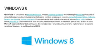 WINDOWS 8
Windows 8 es una versión de Microsoft Windows, línea de sistemas operativos desarrollada por Microsoft para su uso en
computadoras personales, incluidas computadoras de escritorio en casa y de negocios, computadoras portátiles, netbooks,
tabletas, servidores y centros multimedia. El principal cambio es la polémica decisión de eliminar Menú Inicio, existente
desde Windows 95 como estándar de facto en cómo presentar aplicaciones en interfaces gráficas. El 2 de abril de 2014,
Microsoft reconoció el error de la eliminación del menú de inicio y anunció que lo volverían a implementar en la siguiente
versión de Windows,3 el cual llegaría en el 2015.
 