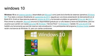 windows 10
Windows 10 es un sistema operativo desarrollado por Microsoft como parte de la familia de sistemas operativos Windows
NT.3 Fue dado a conocer oficialmente en septiembre de 2014, seguido por una breve presentación de demostración en el
Build 2014. Entró en fase beta de prueba en octubre de 2014 y fue lanzado al público en general el 29 de julio de 2015.4
Para animar su adopción, Microsoft anunció su disponibilidad gratuita por un año desde su fecha de lanzamiento, para los
usuarios que cuenten con copias genuinas de Windows 7 Service Pack 1 o Windows 8.1 Update. En junio de 2015 se
habilitó una herramienta que permite reservar esta actualización.5 Los participantes del programa Windows Insider pueden
recibir una licencia de Windows 10, pero con ciertas condiciones.
 