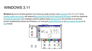 WINDOWS 3.11
Windows 3.x es el nombre genérico con el que se suele conocer a las versiones 3.0, 3.1 y 3.11 de la
Interfaz gráfica de usuario del sistema Microsoft DOS (MS-DOS) (Microsoft Windows nunca fue realmente
un Sistema Operativo con verdadero entorno gráfico hasta Windows 95). Se convirtió en la primera
versión ampliamente exitosa de Windows y un rival para Apple Macintosh y el Commodore Amiga en la
GUI frontal.
 