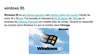 windows 95
Windows 95 es un sistema operativo con interfaz gráfica de usuario híbrido de
entre 16 y 32 bits. Fue lanzado al mercado el 24 de agosto de 1995 por la
empresa de software Microsoft con notable éxito de ventas. Durante su desarrollo
se conoció como Windows 4 o por el nombre clave Chicago.
 